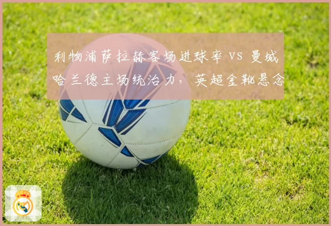 利物浦萨拉赫客场进球率 vs 曼城哈兰德主场统治力，英超金靴悬念再起