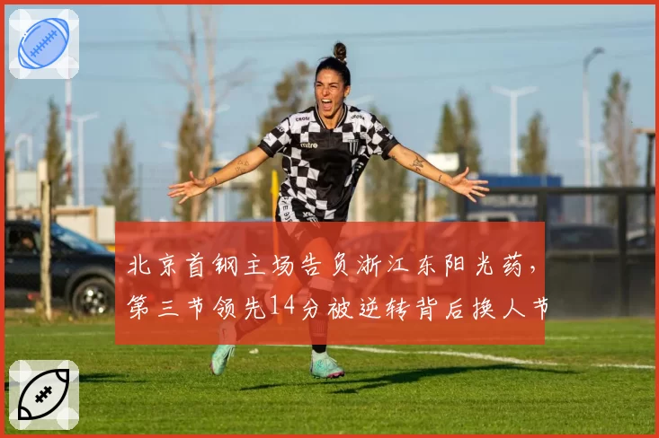 北京首钢主场告负浙江东阳光药,第三节领先14分被逆转背后换人节奏谁之过?