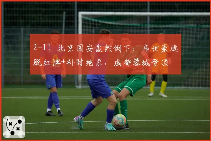 2-1！北京国安轰然倒下，韦世豪逃脱红牌+补时绝杀，成都蓉城登顶