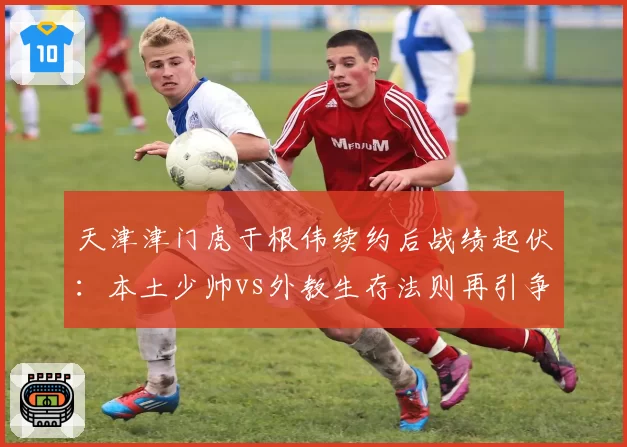 天津津门虎于根伟续约后战绩起伏：本土少帅vs外教生存法则再引争议
