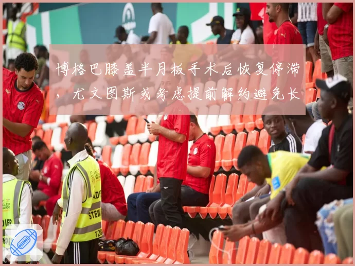 博格巴膝盖半月板手术后恢复停滞，尤文图斯或考虑提前解约避免长期薪资负担