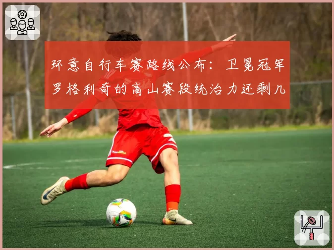 环意自行车赛路线公布：卫冕冠军罗格利奇的高山赛段统治力还剩几成？