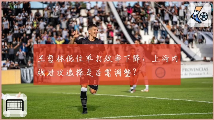 王哲林低位单打效率下降,上海内线进攻选择是否需调整?
