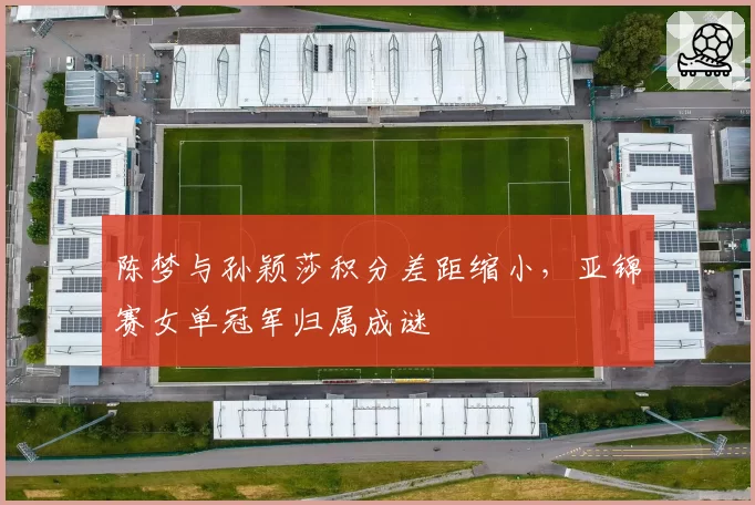 陈梦与孙颖莎积分差距缩小，亚锦赛女单冠军归属成谜
