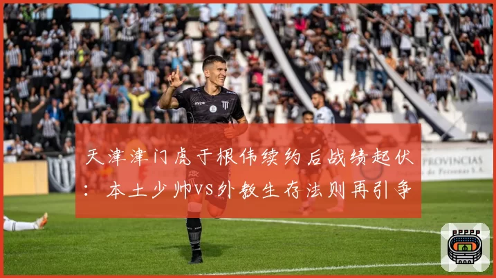 天津津门虎于根伟续约后战绩起伏：本土少帅vs外教生存法则再引争议