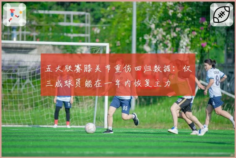 五大联赛膝关节重伤回归数据：仅三成球员能在一年内恢复主力
