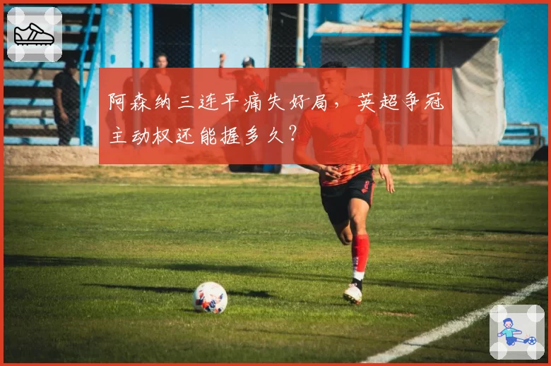 阿森纳三连平痛失好局，英超争冠主动权还能握多久？