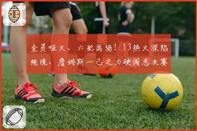 全员哑火、六犯离场！13热火深陷绝境，詹姆斯一己之力硬闯总决赛