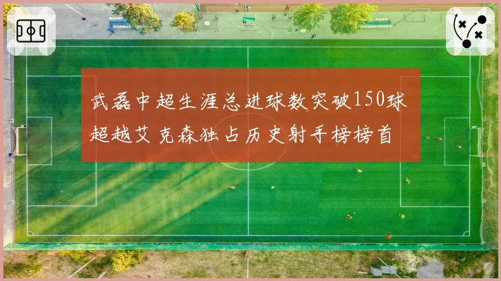 武磊中超生涯总进球数突破150球 超越艾克森独占历史射手榜榜首