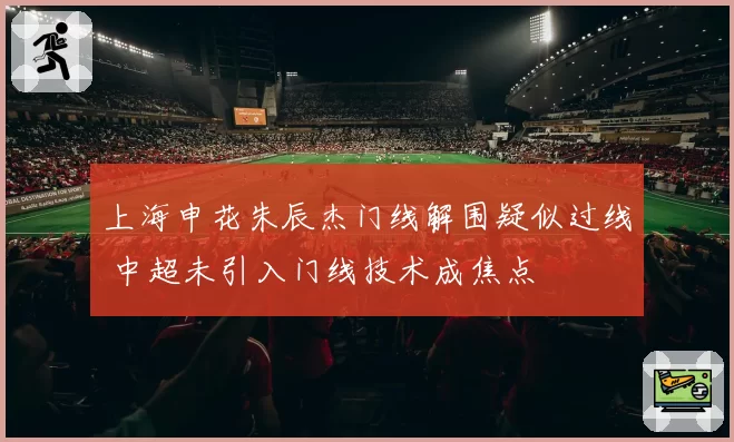 上海申花朱辰杰门线解围疑似过线 中超未引入门线技术成焦点