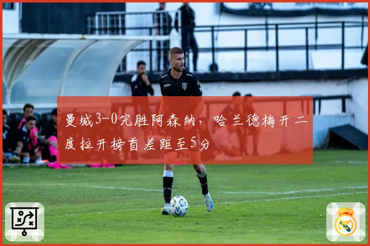 曼城3-0完胜阿森纳，哈兰德梅开二度拉开榜首差距至5分