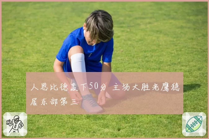 人恩比德轰下50分 主场大胜老鹰稳居东部第三