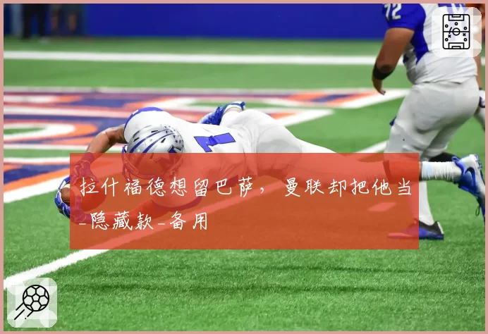 拉什福德想留巴萨，曼联却把他当_隐藏款_备用