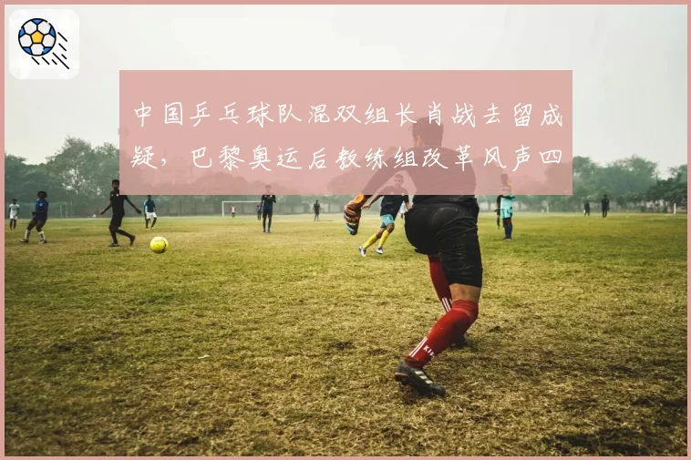 中国乒乓球队混双组长肖战去留成疑，巴黎奥运后教练组改革风声四起