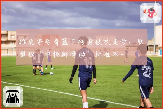 雄鹿字母哥篮下转身被吹走步，联盟称“中枢脚滑动”标准不一