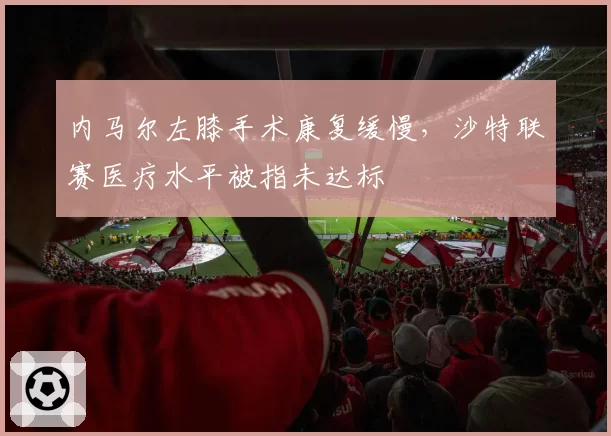 内马尔左膝手术康复缓慢，沙特联赛医疗水平被指未达标