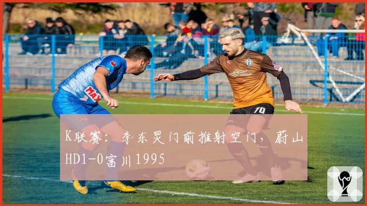 K联赛：李东炅门前推射空门，蔚山HD1-0富川1995
