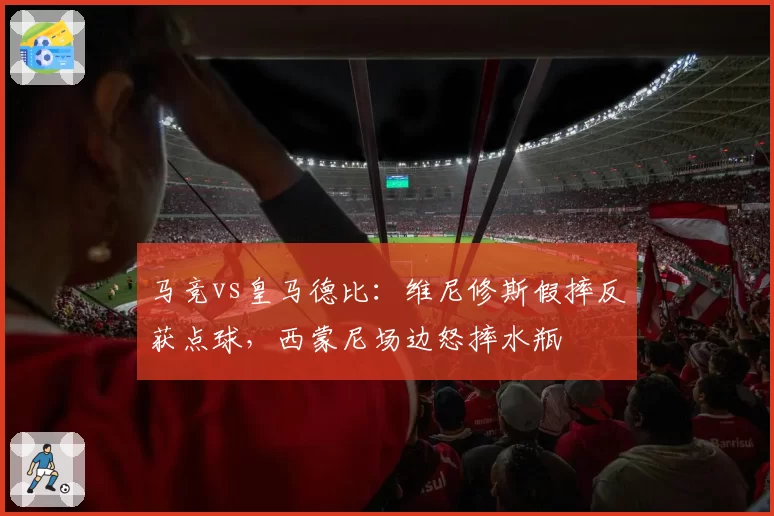 马竞vs皇马德比：维尼修斯假摔反获点球，西蒙尼场边怒摔水瓶